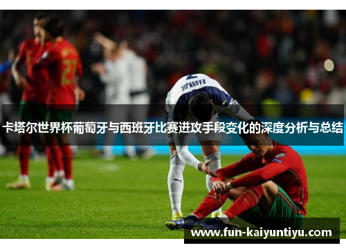 卡塔尔世界杯葡萄牙与西班牙比赛进攻手段变化的深度分析与总结