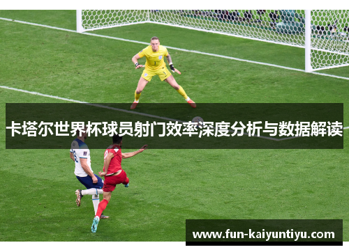 卡塔尔世界杯球员射门效率深度分析与数据解读