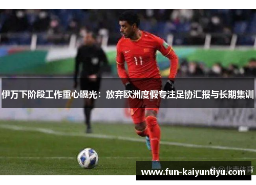 伊万下阶段工作重心曝光：放弃欧洲度假专注足协汇报与长期集训