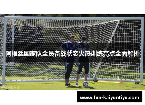 阿根廷国家队全员备战状态火热训练亮点全面解析
