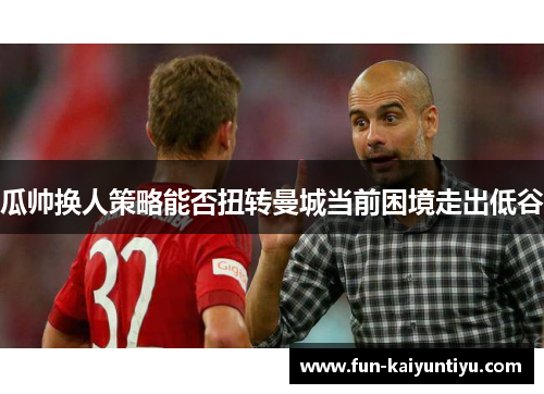 瓜帅换人策略能否扭转曼城当前困境走出低谷