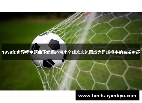 1998年世界杯主题曲正式揭晓带来全球欢庆氛围成为足球盛事的音乐象征